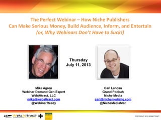 ﻿COPYRIGHT 2013 WEBATTRACT
Mike Agron
Webinar Demand Gen Expert
WebAttract, LLC
mike@webattract.com
@WebinarReady
Carl Landau
Grand Poobah
Niche Media
carl@nichemediahq.com
@NicheMediaMan
The Perfect Webinar – How Niche Publishers
Can Make Serious Money, Build Audience, Inform, and Entertain
(or, Why Webinars Don’t Have to Suck!)
Thursday
July 11, 2013
 