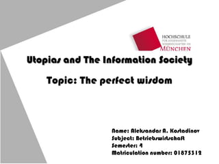 Utopias and The Information Society
Topic: The perfect wisdom
Name: Aleksandar A. Kostadinov
Subject: Betriebswirtschaft
Semester: 4
Matriculation number: 01875312
 