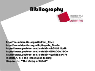 Bibliography
-http://en.wikipedia.org/wiki/Paul_Otlet
-http://en.wikipedia.org/wiki/Auguste_Comte
-https://www.youtube.com/watch?v=shG9UM1UpIA
-https://www.youtube.com/watch?v=KLX2OGw31Oo
-https://www.youtube.com/watch?v=qwRN5m64I7Y
-Mattelart, A. : The Information Society
-Borges, J.L.: “The Library of Babel”
 