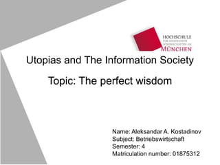 Utopias and The Information Society
Topic: The perfect wisdom
Name: Aleksandar A. Kostadinov
Subject: Betriebswirtschaft
Semester: 4
Matriculation number: 01875312
 