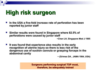 High risk surgeonHigh risk surgeon
 In the USA a five-fold increase rate of perforation has beenIn the USA a five-fold increase rate of perforation has been
reported by junior staffreported by junior staff
 Similar results were found in Singapore where 82.5% ofSimilar results were found in Singapore where 82.5% of
perforations were caused by junior staffperforations were caused by junior staff
~Chen LH, Singapore Med J 1995~Chen LH, Singapore Med J 1995
 It was found that experience also results in the earlyIt was found that experience also results in the early
recognition of uterine injury so there is less risk of therecognition of uterine injury so there is less risk of the
dangerous use of suction cannula or grasping forceps in thedangerous use of suction cannula or grasping forceps in the
abdominal cavityabdominal cavity
~ (Grimes DA , JAMA 1984, USA)~ (Grimes DA , JAMA 1984, USA)
Surgeons performing surgical TOP must,Surgeons performing surgical TOP must,
therefore, be adequately trainedtherefore, be adequately trained
 