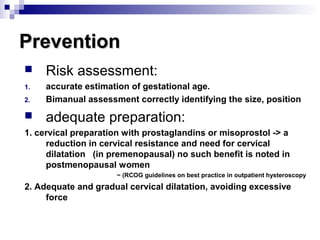 PreventionPrevention
 Risk assessment:
1. accurate estimation of gestational age.
2. Bimanual assessment correctly identifying the size, position
 adequate preparation:
1. cervical preparation with prostaglandins or misoprostol -> a
reduction in cervical resistance and need for cervical
dilatation (in premenopausal) no such benefit is noted in
postmenopausal women
~ (RCOG guidelines on best practice in outpatient hysteroscopy
2. Adequate and gradual cervical dilatation, avoiding excessive
force
 