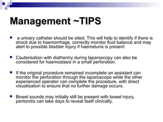 Management ~TIPSManagement ~TIPS
 a urinary catheter should be sited. This will help to identify if there is
shock due to haemorrhage, correctly monitor fluid balance and may
alert to possible bladder injury if haematuria is present
 Cauterisation with diathermy during laparoscopy can also be
considered for haemostasis in a small perforation.
 If the original procedure remained incomplete an assistant can
monitor the perforation through the laparoscope while the other
experienced operator can complete the procedure, with direct
visualisation to ensure that no further damage occurs.
 Bowel sounds may initially still be present with bowel injury,
peritonitis can take days to reveal itself clinically.
 