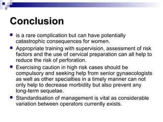 ConclusionConclusion
 is a rare complication but can have potentially
catastrophic consequences for women.
 Appropriate training with supervision, assessment of risk
factors and the use of cervical preparation can all help to
reduce the risk of perforation.
 Exercising caution in high risk cases should be
compulsory and seeking help from senior gynaecologists
as well as other specialties in a timely manner can not
only help to decrease morbidity but also prevent any
long-term sequelae.
 Standardisation of management is vital as considerable
variation between operators currently exists.
 