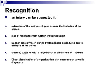 RecognitionRecognition
 an injury can be suspected if:an injury can be suspected if:
1.1. extension of the instrument goes beyond the limitation of theextension of the instrument goes beyond the limitation of the
uterus.uterus.
2.2. loss of resistance with further instrumentationloss of resistance with further instrumentation
3.3. Sudden loss of vision during hysteroscopic procedures due toSudden loss of vision during hysteroscopic procedures due to
collapse of the uteruscollapse of the uterus
4.4. bleeding together with a large deficit of the distension mediumbleeding together with a large deficit of the distension medium
5.5. Direct visualisation of the perforation site, omentum or bowel isDirect visualisation of the perforation site, omentum or bowel is
diagnostic.diagnostic.
 