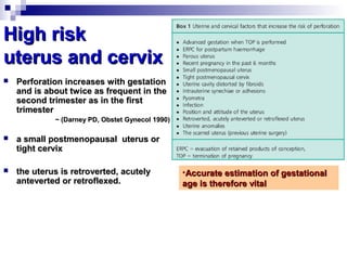 High riskHigh risk
uterus and cervixuterus and cervix
 Perforation increases with gestationPerforation increases with gestation
and is about twice as frequent in theand is about twice as frequent in the
second trimester as in the firstsecond trimester as in the first
trimestertrimester
~ (Darney PD, Obstet Gynecol 1990)~ (Darney PD, Obstet Gynecol 1990)
 a small postmenopausal uterus ora small postmenopausal uterus or
tight cervixtight cervix
 the uterus is retroverted, acutelythe uterus is retroverted, acutely
anteverted or retroflexed.anteverted or retroflexed.
•Accurate estimation of gestationalAccurate estimation of gestational
age is therefore vitalage is therefore vital
 