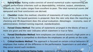 • 1. Rating Scales: Rating scales consists of several numerical scales representing job
related performance criterions such as dependability, initiative, output, attendance,
attitude etc. Each scales ranges from excellent to poor. The total numerical scores are
computed and final conclusions are derived.
• 2. Checklist: Under this method, checklist of statements of traits of employee in the
form of Yes or No based questions is prepared. Here the rater only does the reporting or
checking and HR department does the actual evaluation. Advantages – economy, ease of
administration, limited training required, standardization.
• 3. Forced Choice Method: The series of statements arranged in the blocks of two or
more are given and the rater indicates which statement is true or false.
• 4. Forced Distribution Method: here employees are clustered around a high point on a
rating scale. Rater is compelled to distribute the employees on all points on the scale.
• 5. Critical Incidents Method: The approach is focused on certain critical behaviors of
employee that makes all the difference in the performance. Supervisors as and when
they occur record such incidents.
• 6. Behaviorally Anchored Rating Scales: statements of effective and ineffective
 