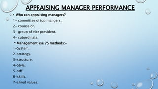 APPRAISING MANAGER PERFORMANCE
• Who can appraising managers?
1- committee of top mangers.
2- counselor.
3- group of vice president.
4- subordinate.
* Management use 7S methods:-
1-System.
2-strategy.
3-structure.
4-Style.
5-stff.
6-skills.
7-shred values.
 