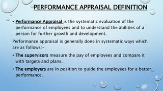 PERFORMANCE APPRAISAL DEFINITION
• Performance Appraisal is the systematic evaluation of the
performance of employees and to understand the abilities of a
person for further growth and development.
Performance appraisal is generally done in systematic ways which
are as follows:-
• The supervisors measure the pay of employees and compare it
with targets and plans.
• The employers are in position to guide the employees for a better
performance.
 
