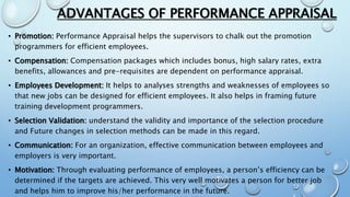 ADVANTAGES OF PERFORMANCE APPRAISAL
• Promotion: Performance Appraisal helps the supervisors to chalk out the promotion
programmers for efficient employees.
• Compensation: Compensation packages which includes bonus, high salary rates, extra
benefits, allowances and pre-requisites are dependent on performance appraisal.
• Employees Development: It helps to analyses strengths and weaknesses of employees so
that new jobs can be designed for efficient employees. It also helps in framing future
training development programmers.
• Selection Validation: understand the validity and importance of the selection procedure
and Future changes in selection methods can be made in this regard.
• Communication: For an organization, effective communication between employees and
employers is very important.
• Motivation: Through evaluating performance of employees, a person’s efficiency can be
determined if the targets are achieved. This very well motivates a person for better job
and helps him to improve his/her performance in the future.
 