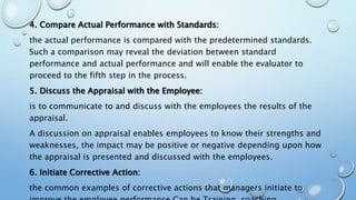 4. Compare Actual Performance with Standards:
the actual performance is compared with the predetermined standards.
Such a comparison may reveal the deviation between standard
performance and actual performance and will enable the evaluator to
proceed to the fifth step in the process.
5. Discuss the Appraisal with the Employee:
is to communicate to and discuss with the employees the results of the
appraisal.
A discussion on appraisal enables employees to know their strengths and
weaknesses, the impact may be positive or negative depending upon how
the appraisal is presented and discussed with the employees.
6. Initiate Corrective Action:
the common examples of corrective actions that managers initiate to
 