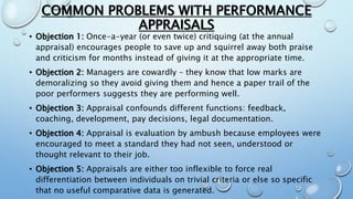 COMMON PROBLEMS WITH PERFORMANCE
APPRAISALS
• Objection 1: Once-a-year (or even twice) critiquing (at the annual
appraisal) encourages people to save up and squirrel away both praise
and criticism for months instead of giving it at the appropriate time.
• Objection 2: Managers are cowardly – they know that low marks are
demoralizing so they avoid giving them and hence a paper trail of the
poor performers suggests they are performing well.
• Objection 3: Appraisal confounds different functions: feedback,
coaching, development, pay decisions, legal documentation.
• Objection 4: Appraisal is evaluation by ambush because employees were
encouraged to meet a standard they had not seen, understood or
thought relevant to their job.
• Objection 5: Appraisals are either too inflexible to force real
differentiation between individuals on trivial criteria or else so specific
that no useful comparative data is generated.
 