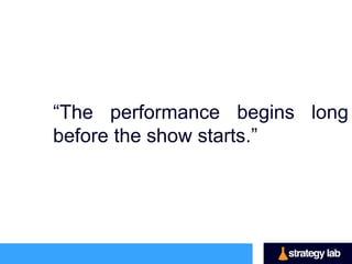 “The performance begins
long before the show starts.”

 