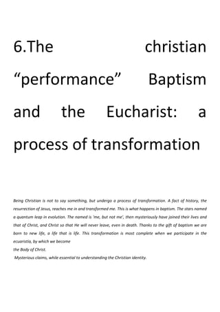 6.The                                                                    christian
“performance”                                                                 Baptism
and                       the                       Eucharist:                                        a
process of transformation

Being Christian is not to say something, but undergo a process of transformation. A fact of history, the
resurrection of Jesus, reaches me in and transformed me. This is what happens in baptism. The stars named
a quantum leap in evolution. The named is 'me, but not me', then mysteriously have joined their lives and
that of Christ, and Christ so that He will never leave, even in death. Thanks to the gift of baptism we are
born to new life, a life that is life. This transformation is most complete when we participate in the
ecuaristía, by which we become
the Body of Christ.
Mysterious claims, while essential to understanding the Christian identity.
 