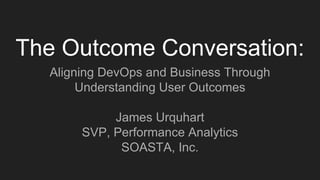 The Outcome Conversation:
Aligning DevOps and Business Through
Understanding User Outcomes
James Urquhart
SVP, Performance Analytics
SOASTA, Inc.
 
