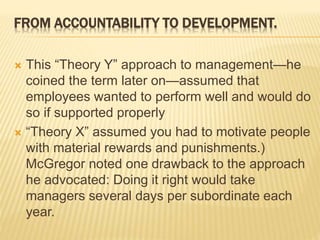 FROM ACCOUNTABILITY TO DEVELOPMENT.
 This “Theory Y” approach to management—he
coined the term later on—assumed that
employees wanted to perform well and would do
so if supported properly
 “Theory X” assumed you had to motivate people
with material rewards and punishments.)
McGregor noted one drawback to the approach
he advocated: Doing it right would take
managers several days per subordinate each
year.
 