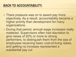 BACK TO ACCOUNTABILITY.
 There pressure was on to award pay more
objectively. As a result, accountability became a
higher priority than development for many
organizations.
 During that period, annual wage increases really
mattered. Supervisors often had discretion to
give raises of 20% or more to strong
performers, to distinguish them from the sea of
employees receiving basic cost-of-living raises,
and getting no increase represented a
substantial pay cut
 