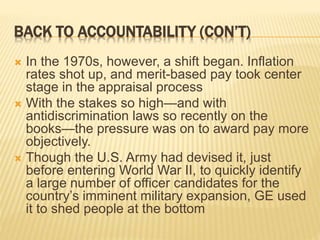 BACK TO ACCOUNTABILITY (CON’T)
 In the 1970s, however, a shift began. Inflation
rates shot up, and merit-based pay took center
stage in the appraisal process
 With the stakes so high—and with
antidiscrimination laws so recently on the
books—the pressure was on to award pay more
objectively.
 Though the U.S. Army had devised it, just
before entering World War II, to quickly identify
a large number of officer candidates for the
country’s imminent military expansion, GE used
it to shed people at the bottom
 