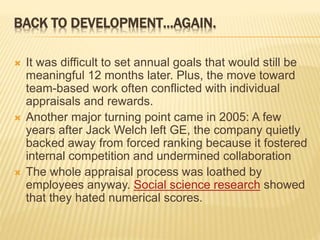 BACK TO DEVELOPMENT…AGAIN.
 It was difficult to set annual goals that would still be
meaningful 12 months later. Plus, the move toward
team-based work often conflicted with individual
appraisals and rewards.
 Another major turning point came in 2005: A few
years after Jack Welch left GE, the company quietly
backed away from forced ranking because it fostered
internal competition and undermined collaboration
 The whole appraisal process was loathed by
employees anyway. Social science research showed
that they hated numerical scores.
 