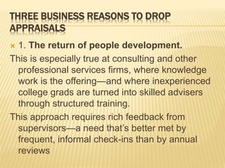 THREE BUSINESS REASONS TO DROP
APPRAISALS
 1. The return of people development.
This is especially true at consulting and other
professional services firms, where knowledge
work is the offering—and where inexperienced
college grads are turned into skilled advisers
through structured training.
This approach requires rich feedback from
supervisors—a need that’s better met by
frequent, informal check-ins than by annual
reviews
 