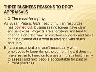 THREE BUSINESS REASONS TO DROP
APPRAISALS
 2. The need for agility.
As Susan Peters, GE’s head of human resources,
has pointed out, businesses no longer have clear
annual cycles. Projects are short-term and tend to
change along the way, so employees’ goals and tasks
can’t be plotted out a year in advance with much
accuracy.
Because organizations won’t necessarily want
employees to keep doing the same things, it doesn’t
make sense to hang on to a system that’s built mainly
to assess and hold people accountable for past or
current practices
 