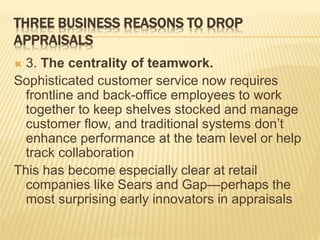 THREE BUSINESS REASONS TO DROP
APPRAISALS
 3. The centrality of teamwork.
Sophisticated customer service now requires
frontline and back-office employees to work
together to keep shelves stocked and manage
customer flow, and traditional systems don’t
enhance performance at the team level or help
track collaboration
This has become especially clear at retail
companies like Sears and Gap—perhaps the
most surprising early innovators in appraisals
 