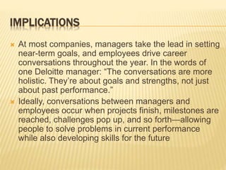 IMPLICATIONS
 At most companies, managers take the lead in setting
near-term goals, and employees drive career
conversations throughout the year. In the words of
one Deloitte manager: “The conversations are more
holistic. They’re about goals and strengths, not just
about past performance.”
 Ideally, conversations between managers and
employees occur when projects finish, milestones are
reached, challenges pop up, and so forth—allowing
people to solve problems in current performance
while also developing skills for the future
 