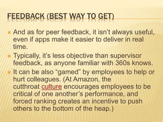 FEEDBACK (BEST WAY TO GET)
 And as for peer feedback, it isn’t always useful,
even if apps make it easier to deliver in real
time.
 Typically, it’s less objective than supervisor
feedback, as anyone familiar with 360s knows.
 It can be also “gamed” by employees to help or
hurt colleagues. (At Amazon, the
cutthroat culture encourages employees to be
critical of one another’s performance, and
forced ranking creates an incentive to push
others to the bottom of the heap.)
 