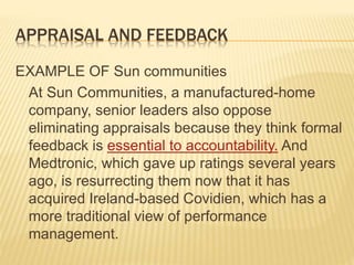 APPRAISAL AND FEEDBACK
EXAMPLE OF Sun communities
At Sun Communities, a manufactured-home
company, senior leaders also oppose
eliminating appraisals because they think formal
feedback is essential to accountability. And
Medtronic, which gave up ratings several years
ago, is resurrecting them now that it has
acquired Ireland-based Covidien, which has a
more traditional view of performance
management.
 