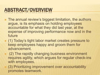 ABSTRACT/OVERVIEW
 The annual review’s biggest limitation, the authors
argue, is its emphasis on holding employees
accountable for what they did last year, at the
expense of improving performance now and in the
future
 (1) Today’s tight labor market creates pressure to
keep employees happy and groom them for
advancement.
 (2) The rapidly changing business environment
requires agility, which argues for regular check-ins
with employees.
 (3) Prioritizing improvement over accountability
promotes teamwork.
 
