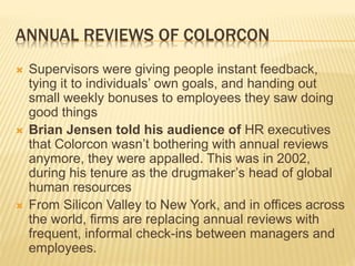 ANNUAL REVIEWS OF COLORCON
 Supervisors were giving people instant feedback,
tying it to individuals’ own goals, and handing out
small weekly bonuses to employees they saw doing
good things
 Brian Jensen told his audience of HR executives
that Colorcon wasn’t bothering with annual reviews
anymore, they were appalled. This was in 2002,
during his tenure as the drugmaker’s head of global
human resources
 From Silicon Valley to New York, and in offices across
the world, firms are replacing annual reviews with
frequent, informal check-ins between managers and
employees.
 