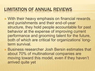 LIMITATION OF ANNUAL REVIEWS
 With their heavy emphasis on financial rewards
and punishments and their end-of-year
structure, they hold people accountable for past
behavior at the expense of improving current
performance and grooming talent for the future,
both of which are critical for organizations’ long-
term survival.
 Business researcher Josh Bersin estimates that
about 70% of multinational companies are
moving toward this model, even if they haven’t
arrived quite yet
 