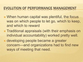 EVOLUTION OF PERFORMANCE MANAGEMENT
 When human capital was plentiful, the focus
was on which people to let go, which to keep,
and which to reward
 Traditional appraisals (with their emphasis on
individual accountability) worked pretty well.
 developing people became a greater
concern—and organizations had to find new
ways of meeting that need.
 