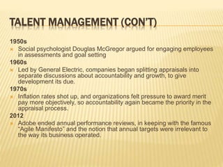 TALENT MANAGEMENT (CON’T)
1950s
 Social psychologist Douglas McGregor argued for engaging employees
in assessments and goal setting
1960s
 Led by General Electric, companies began splitting appraisals into
separate discussions about accountability and growth, to give
development its due.
1970s
 Inflation rates shot up, and organizations felt pressure to award merit
pay more objectively, so accountability again became the priority in the
appraisal process.
2012
 Adobe ended annual performance reviews, in keeping with the famous
“Agile Manifesto” and the notion that annual targets were irrelevant to
the way its business operated.
 
