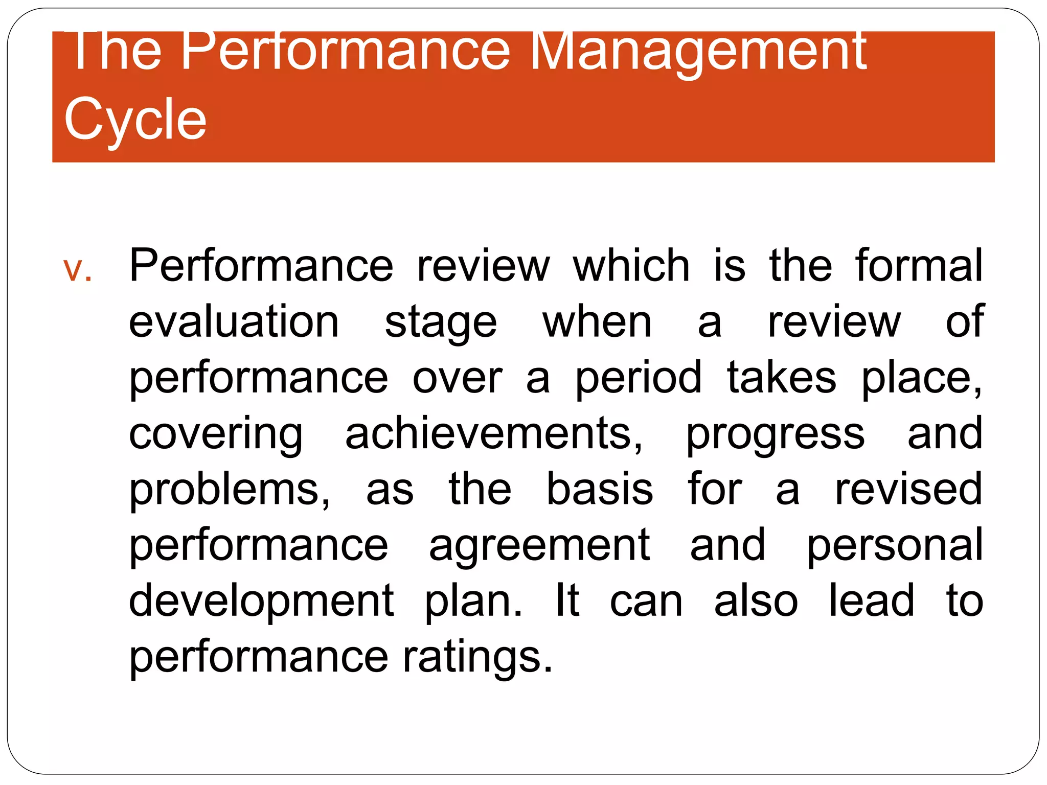 v. Performance review which is the formal
evaluation stage when a review of
performance over a period takes place,
covering achievements, progress and
problems, as the basis for a revised
performance agreement and personal
development plan. It can also lead to
performance ratings.
The Performance Management
Cycle
 