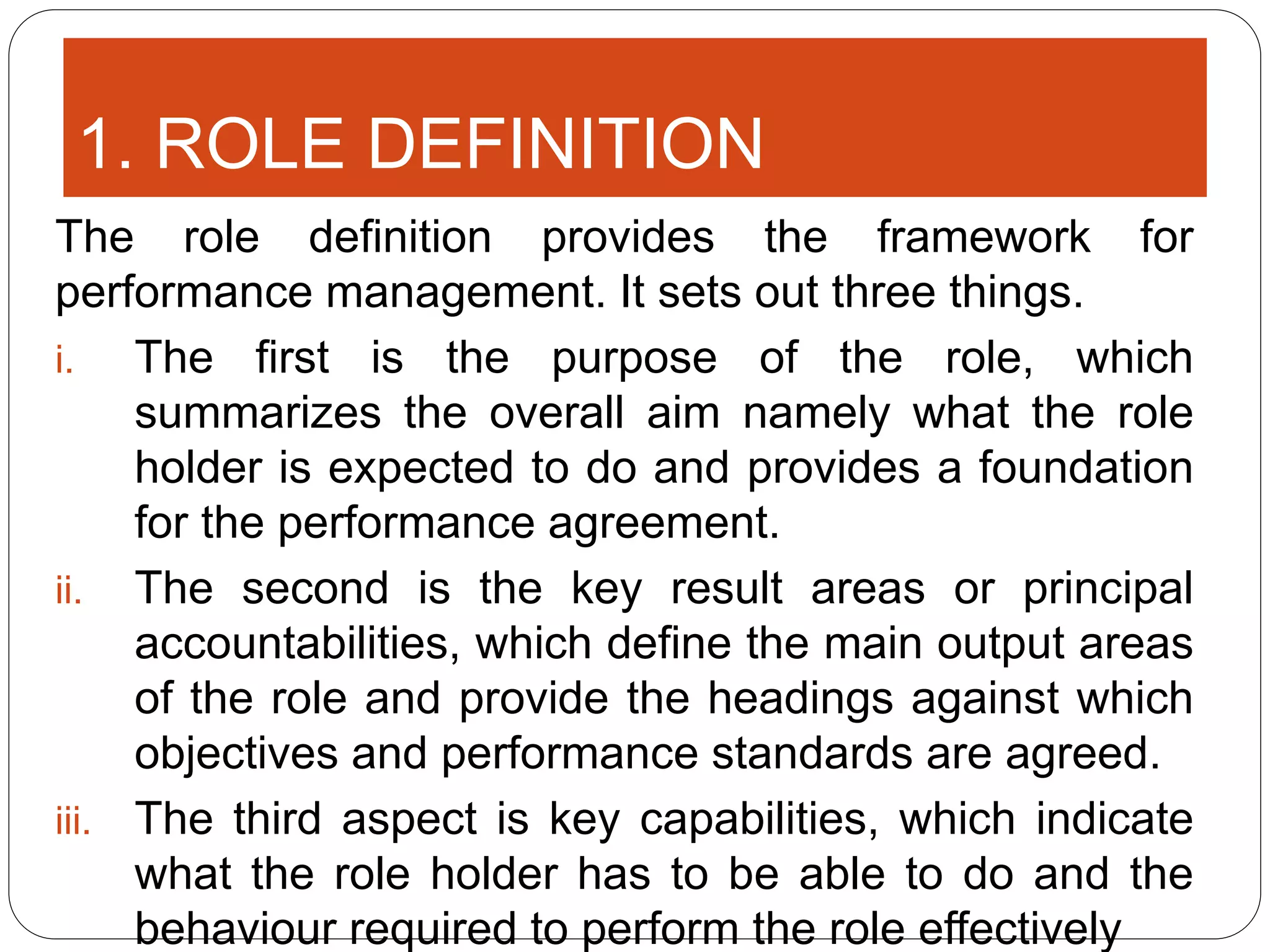 1. ROLE DEFINITION
The role definition provides the framework for
performance management. It sets out three things.
i. The first is the purpose of the role, which
summarizes the overall aim namely what the role
holder is expected to do and provides a foundation
for the performance agreement.
ii. The second is the key result areas or principal
accountabilities, which define the main output areas
of the role and provide the headings against which
objectives and performance standards are agreed.
iii. The third aspect is key capabilities, which indicate
what the role holder has to be able to do and the
behaviour required to perform the role effectively
 