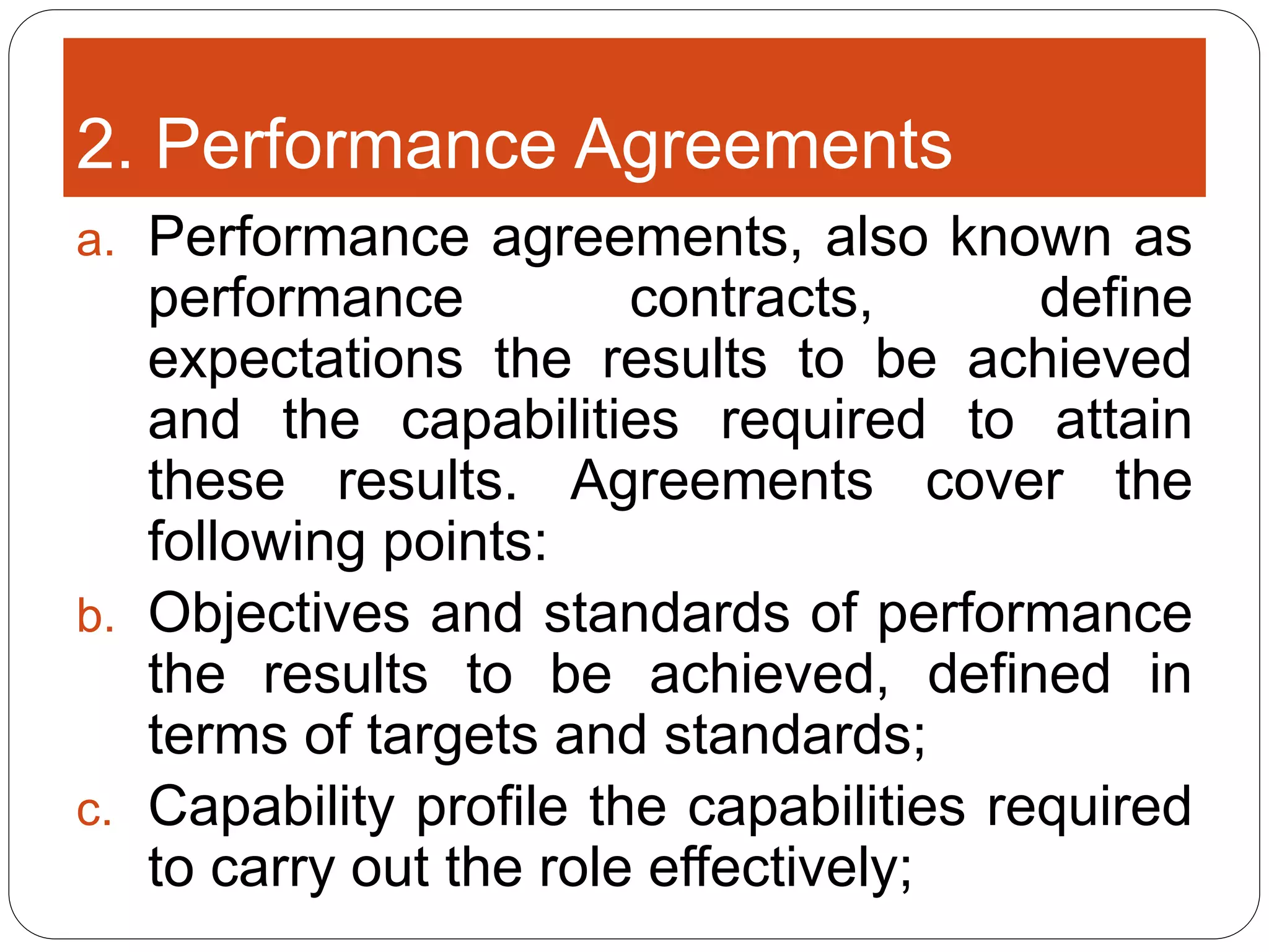 2. Performance Agreements
a. Performance agreements, also known as
performance contracts, define
expectations the results to be achieved
and the capabilities required to attain
these results. Agreements cover the
following points:
b. Objectives and standards of performance
the results to be achieved, defined in
terms of targets and standards;
c. Capability profile the capabilities required
to carry out the role effectively;
 