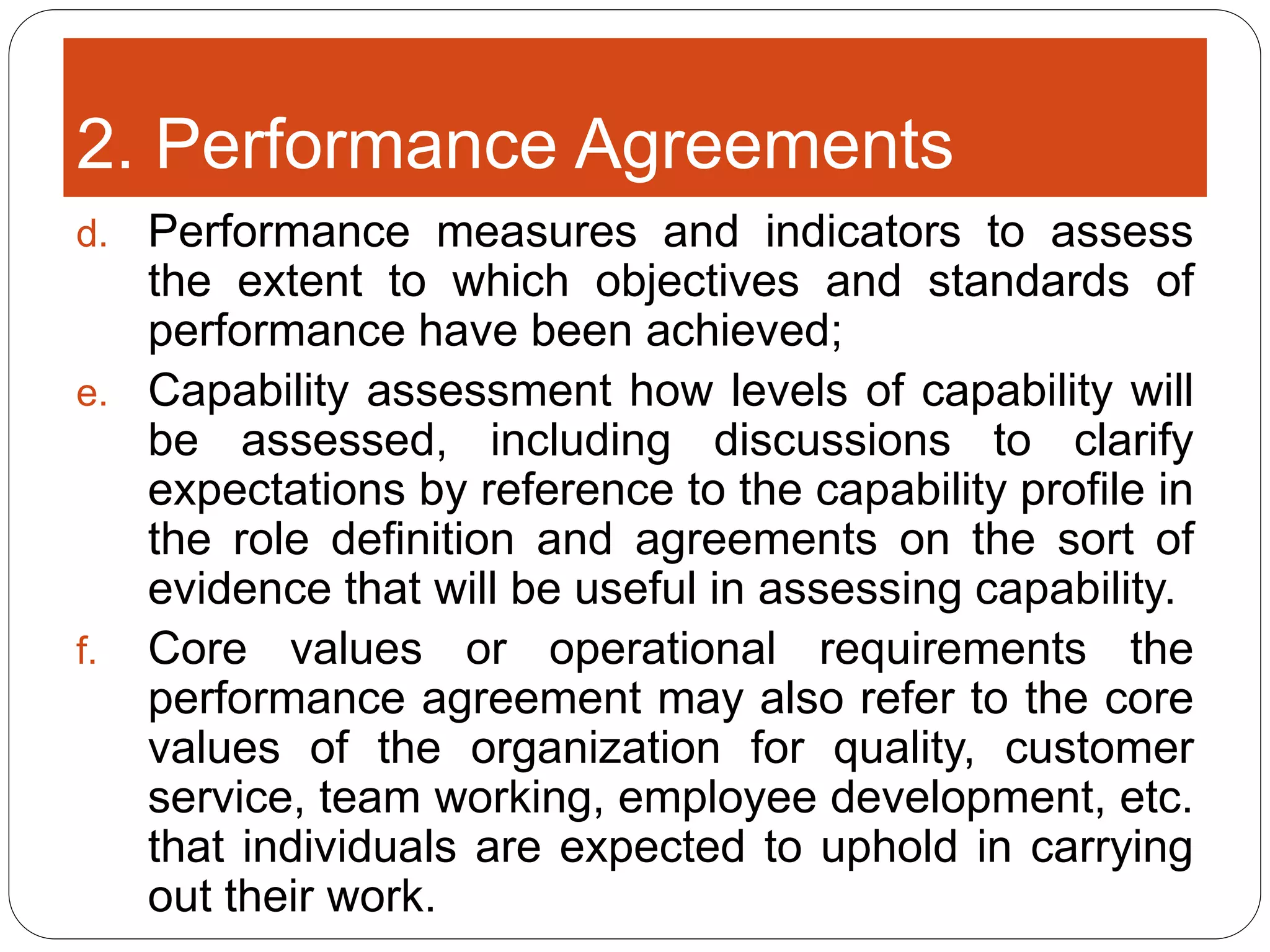 2. Performance Agreements
d. Performance measures and indicators to assess
the extent to which objectives and standards of
performance have been achieved;
e. Capability assessment how levels of capability will
be assessed, including discussions to clarify
expectations by reference to the capability profile in
the role definition and agreements on the sort of
evidence that will be useful in assessing capability.
f. Core values or operational requirements the
performance agreement may also refer to the core
values of the organization for quality, customer
service, team working, employee development, etc.
that individuals are expected to uphold in carrying
out their work.
 