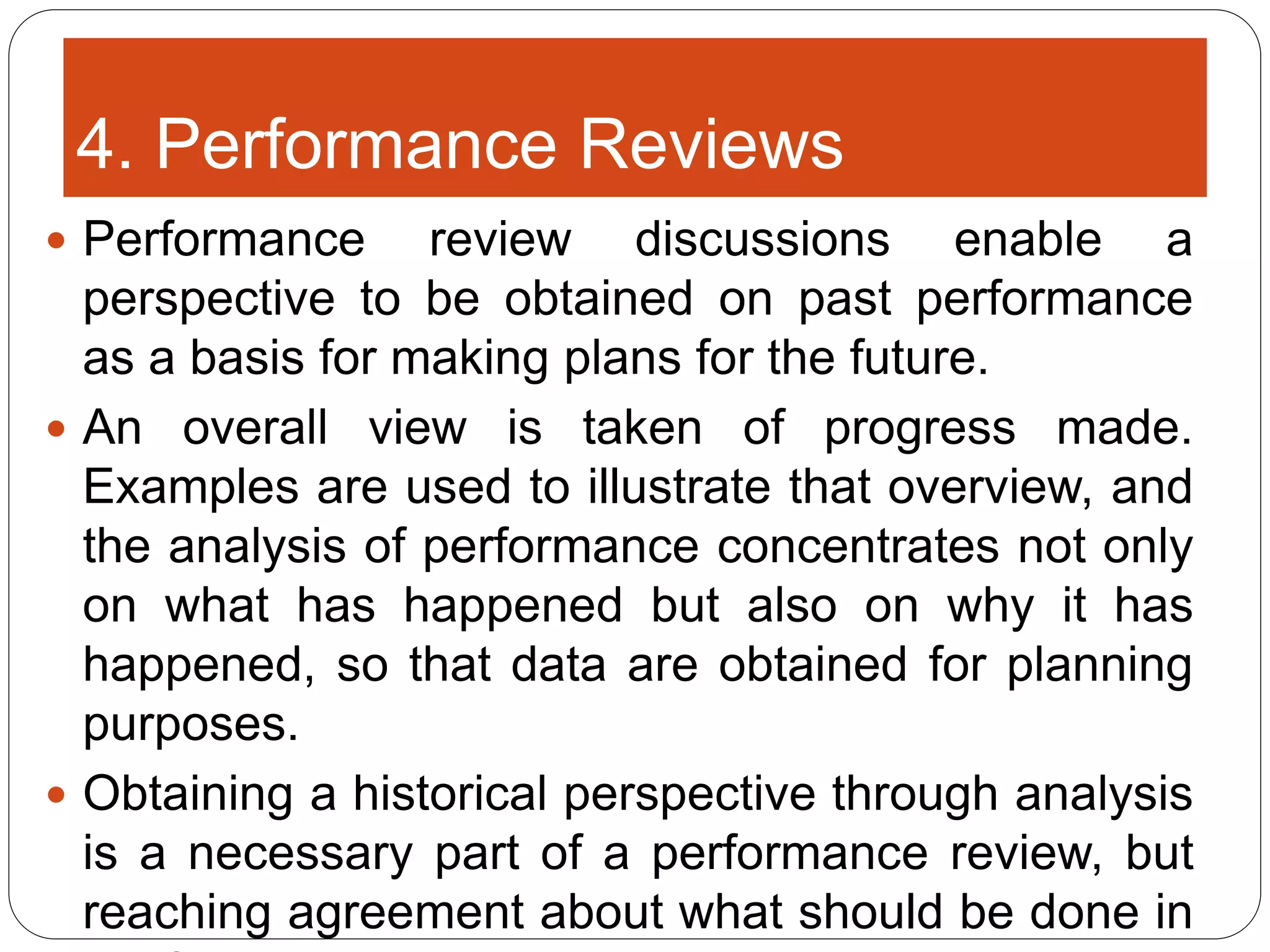 4. Performance Reviews
 Performance review discussions enable a
perspective to be obtained on past performance
as a basis for making plans for the future.
 An overall view is taken of progress made.
Examples are used to illustrate that overview, and
the analysis of performance concentrates not only
on what has happened but also on why it has
happened, so that data are obtained for planning
purposes.
 Obtaining a historical perspective through analysis
is a necessary part of a performance review, but
reaching agreement about what should be done in
 