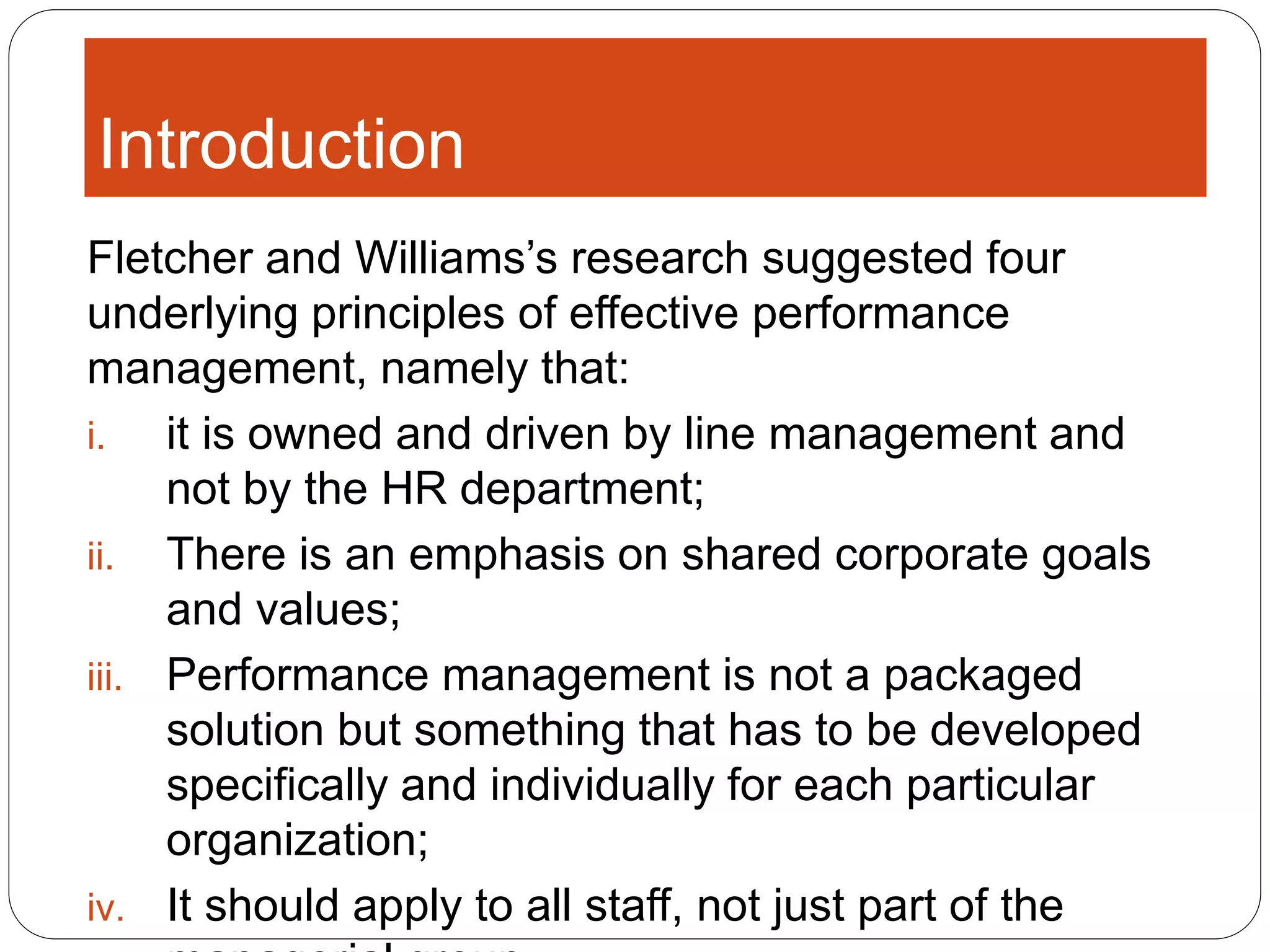 Introduction
Fletcher and Williams’s research suggested four
underlying principles of effective performance
management, namely that:
i. it is owned and driven by line management and
not by the HR department;
ii. There is an emphasis on shared corporate goals
and values;
iii. Performance management is not a packaged
solution but something that has to be developed
specifically and individually for each particular
organization;
iv. It should apply to all staff, not just part of the
 