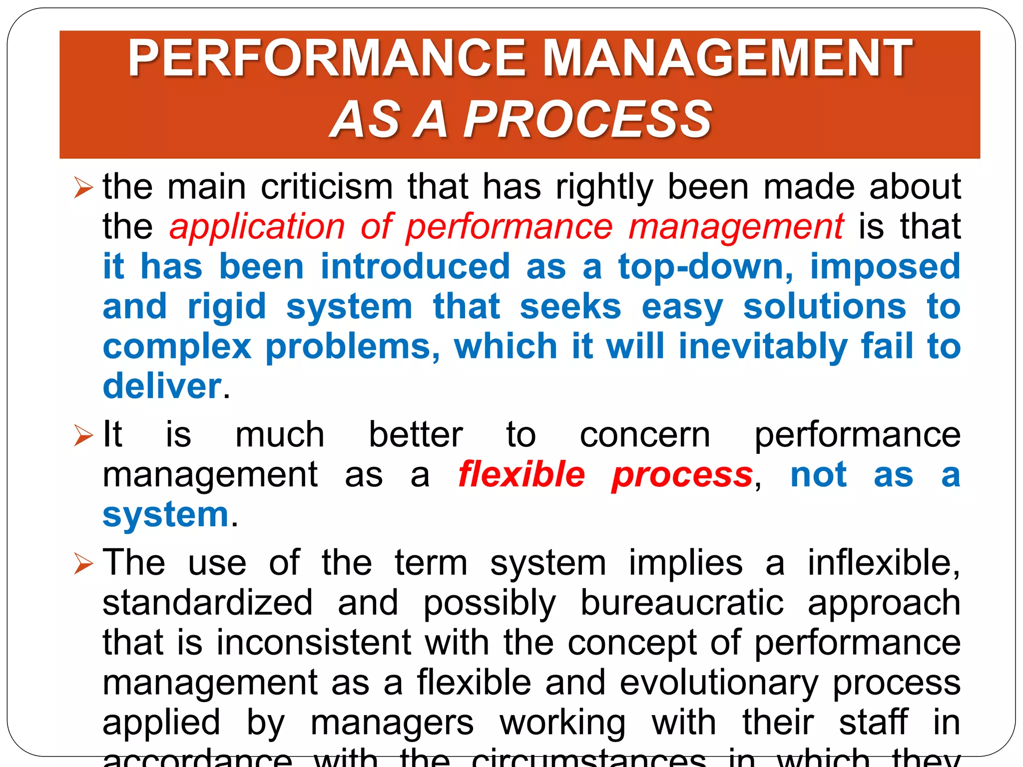 PERFORMANCE MANAGEMENT
AS A PROCESS
 the main criticism that has rightly been made about
the application of performance management is that
it has been introduced as a top-down, imposed
and rigid system that seeks easy solutions to
complex problems, which it will inevitably fail to
deliver.
 It is much better to concern performance
management as a flexible process, not as a
system.
 The use of the term system implies a inflexible,
standardized and possibly bureaucratic approach
that is inconsistent with the concept of performance
management as a flexible and evolutionary process
applied by managers working with their staff in
 