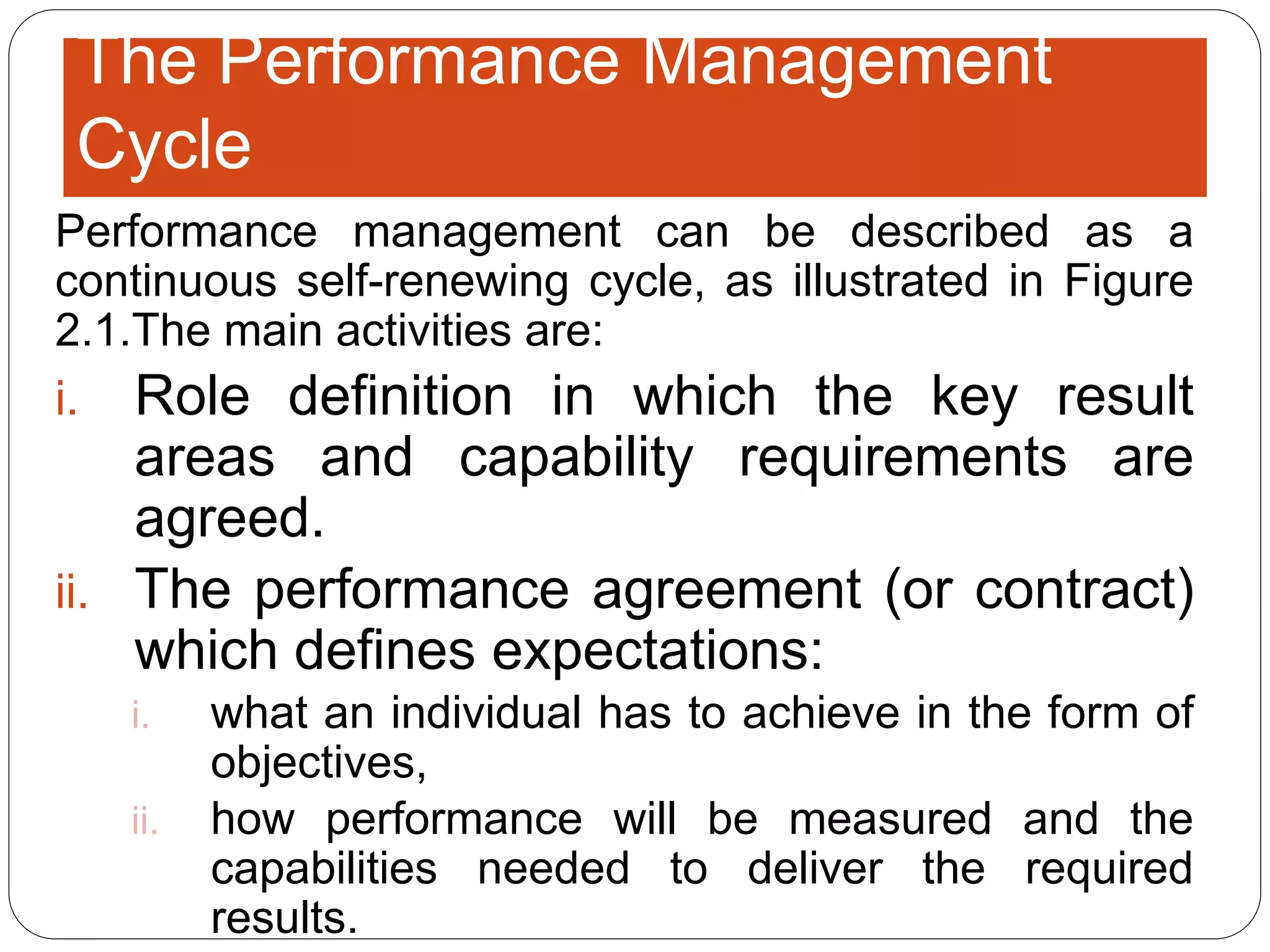 The Performance Management
Cycle
Performance management can be described as a
continuous self-renewing cycle, as illustrated in Figure
2.1.The main activities are:
i. Role definition in which the key result
areas and capability requirements are
agreed.
ii. The performance agreement (or contract)
which defines expectations:
i. what an individual has to achieve in the form of
objectives,
ii. how performance will be measured and the
capabilities needed to deliver the required
results.
 