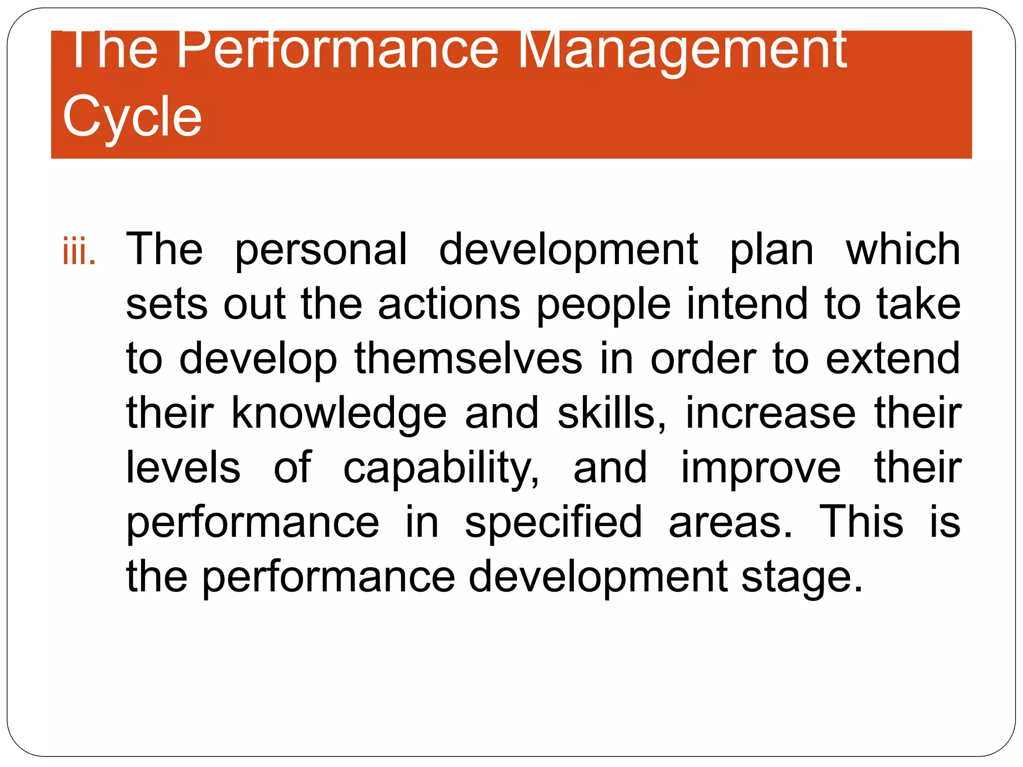 iii. The personal development plan which
sets out the actions people intend to take
to develop themselves in order to extend
their knowledge and skills, increase their
levels of capability, and improve their
performance in specified areas. This is
the performance development stage.
The Performance Management
Cycle
 