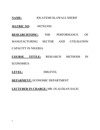 NAME:         JOLAYEMI OLAWALE SHERIF

MATRIC NO:     0927EC050

RESEARCHTOPIC:        THE    PERFORMANCE         OF

MANUFACTURING       SECTOR       AND    UTILISATION

CAPACITY IN NIGERIA

COURSE    TITTLE:      RESEARCH        METHODS   IN

ECONOMICS

LEVEL:                300LEVEL

DEPARMENT: ECONOMIC DEPARTMENT

LECTURER IN CHARGE: MR. OLALEKAN SALIU




1
 