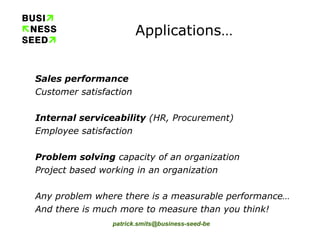 Applications… Sales performance Customer satisfaction Internal serviceability  (HR, Procurement) Employee satisfaction Problem solving  capacity of an organization Project based working in an organization Any problem where there is a measurable performance… And there is much more to measure than you think! 