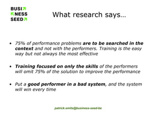 What research says… 75% of performance problems  are to be searched in the context  and not with the performers. Training is the easy way but not always the most effective Training focused on only the skills  of the performers will omit 75% of the solution to improve the performance Put a  good performer in a bad system , and the system will win every time 