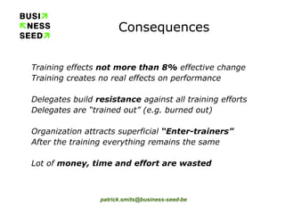 Consequences Training effects  not more than 8%  effective change Training creates no real effects on performance Delegates build  resistance  against all training efforts Delegates are “trained out” (e.g. burned out) Organization attracts superficial  “Enter-trainers” After the training everything remains the same Lot of  money, time and effort are wasted 