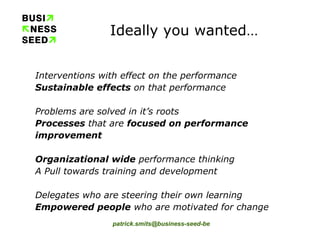 Ideally you wanted… Interventions with effect on the performance  Sustainable effects  on that performance  Problems are solved in it’s roots  Processes  that are  focused on performance improvement Organizational wide  performance thinking A Pull towards training and development Delegates who are steering their own learning Empowered people  who are motivated for change 