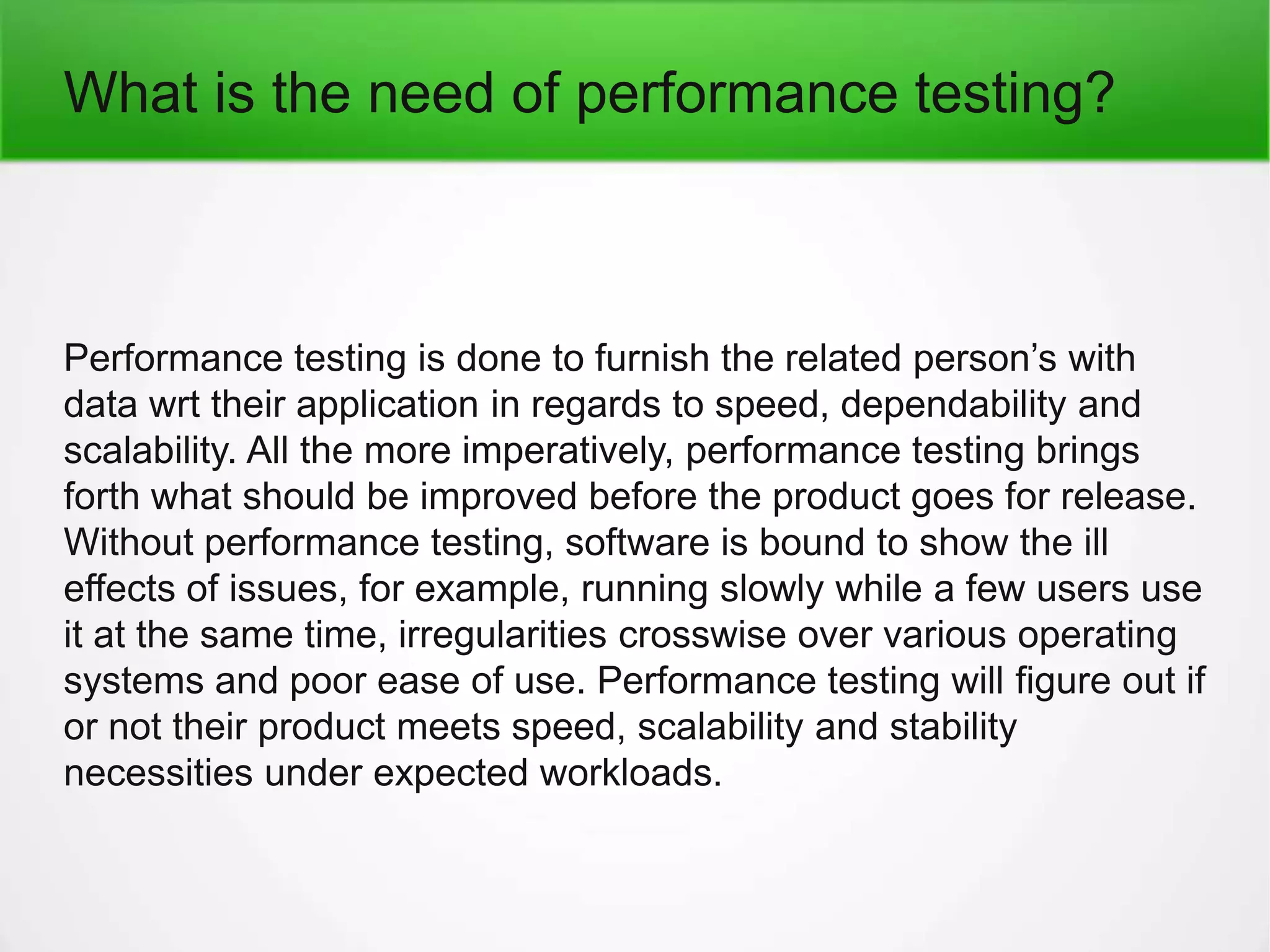 What is the need of performance testing?
Performance testing is done to furnish the related person’s with
data wrt their application in regards to speed, dependability and
scalability. All the more imperatively, performance testing brings
forth what should be improved before the product goes for release.
Without performance testing, software is bound to show the ill
effects of issues, for example, running slowly while a few users use
it at the same time, irregularities crosswise over various operating
systems and poor ease of use. Performance testing will figure out if
or not their product meets speed, scalability and stability
necessities under expected workloads.
 