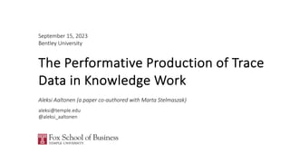 September 15, 2023
Bentley University
The Performative Production of Trace
Data in Knowledge Work
Aleksi Aaltonen (a paper co-authored with Marta Stelmaszak)
aleksi@temple.edu
@aleksi_aaltonen
 